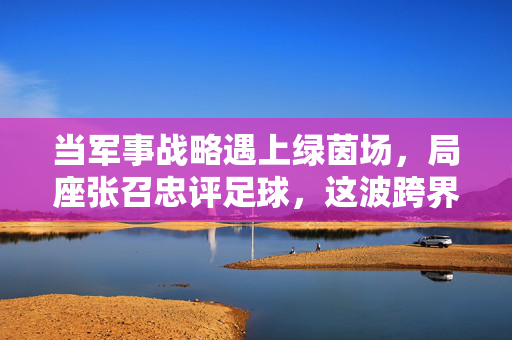 当军事战略遇上绿茵场，局座张召忠评足球，这波跨界点评太上头！