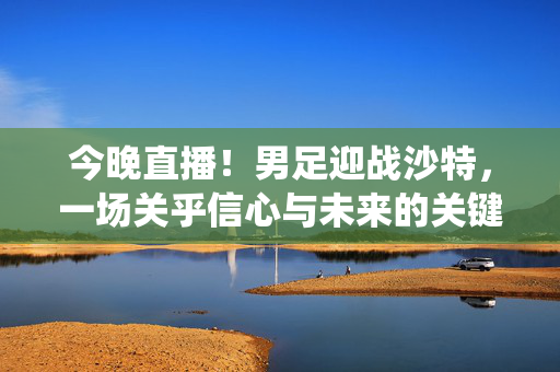 今晚直播！男足迎战沙特，一场关乎信心与未来的关键战役