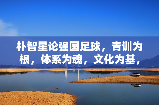 朴智星论强国足球，青训为根，体系为魂，文化为基，朴智星论强国足球，青训为根、体系为魂、文化为基