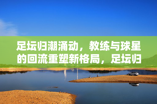 足坛归潮涌动，教练与球星的回流重塑新格局，足坛归潮涌动，教练球星回流重塑新格局