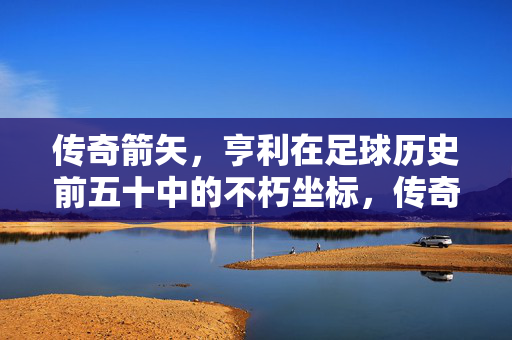 传奇箭矢,亨利在足球历史前五十中的不朽坐标,传奇箭矢,亨利在足球历史前五十的不朽坐标