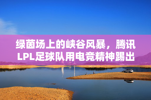 绿茵场上的峡谷风暴,腾讯LPL足球队用电竞精神踢出新可能,绿茵场上的峡谷风暴,腾讯LPL足球队用电竞精神踢出新可能