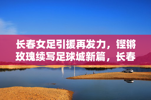 长春女足引援再发力，铿锵玫瑰续写足球城新篇，长春女足引援再发力，铿锵玫瑰续写足球城新篇