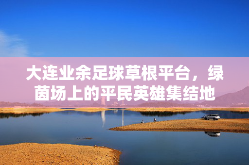 大连业余足球草根平台，绿茵场上的平民英雄集结地