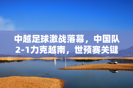 中越足球激战落幕,中国队2-1力克越南,世预赛关键三分到手