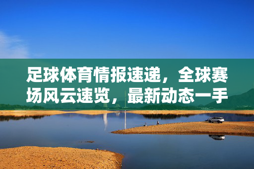 足球体育情报速递,全球赛场风云速览,最新动态一手掌握