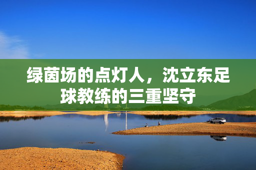 绿茵场的点灯人,沈立东足球教练的三重坚守