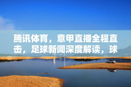 腾讯体育，意甲直播全程直击，足球新闻深度解读，球迷的专属赛场指南，腾讯体育意甲直播直击，球迷专属深度解读与赛场指南