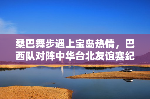 桑巴舞步遇上宝岛热情，巴西队对阵中华台北友谊赛纪实，桑巴遇宝岛热情，巴西中华台北友谊赛纪实