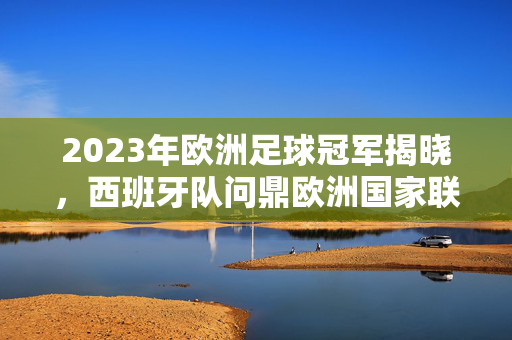 2023年欧洲足球冠军揭晓，西班牙队问鼎欧洲国家联赛，西班牙队问鼎2023年欧洲国家联赛