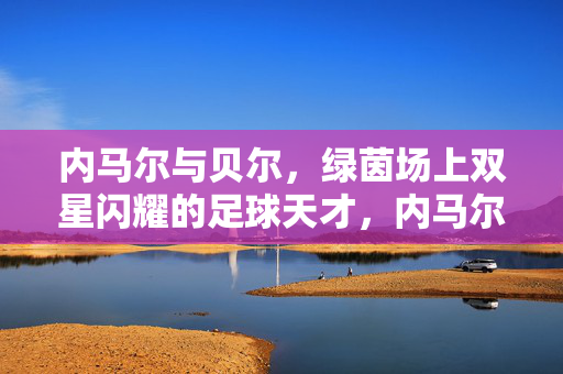内马尔与贝尔,绿茵场上双星闪耀的足球天才,内马尔与贝尔,绿茵双星闪耀的足球天才