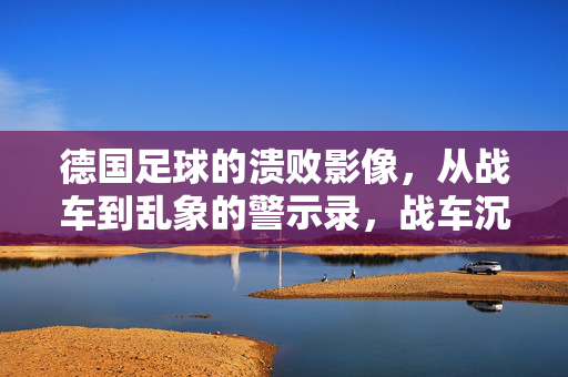 德国足球的溃败影像，从战车到乱象的警示录，战车沉沦，乱象警示，德国足球溃败录