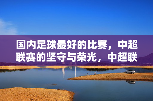 国内足球最好的比赛，中超联赛的坚守与荣光，中超联赛，国内足球的坚守与荣光