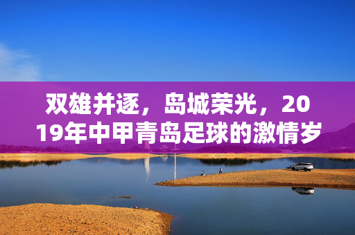 双雄并逐，岛城荣光，2019年中甲青岛足球的激情岁月，双雄逐鹿耀岛城，2019中甲青岛足球激情岁月
