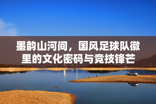 墨韵山河间，国风足球队徽里的文化密码与竞技锋芒