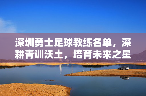 深圳勇士足球教练名单,深耕青训沃土,培育未来之星,深圳勇士足球教练名单,深耕青训沃土,培育未来之星