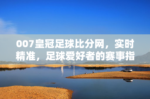007皇冠足球比分网，实时精准，足球爱好者的赛事指南，007皇冠足球比分网，实时精准足球赛事指南