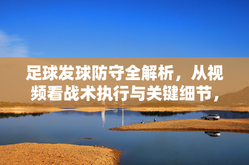 足球发球防守全解析，从视频看战术执行与关键细节，足球发球防守全解析，视频看战术执行与关键细节