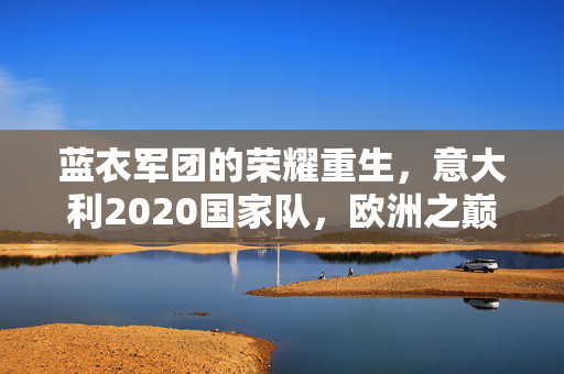 蓝衣军团的荣耀重生，意大利2020国家队，欧洲之巅的坚守与传承，蓝衣军团2020，欧洲之巅的荣耀重生与坚守