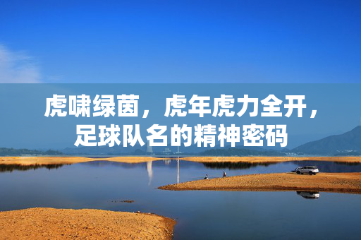虎啸绿茵,虎年虎力全开,足球队名的精神密码