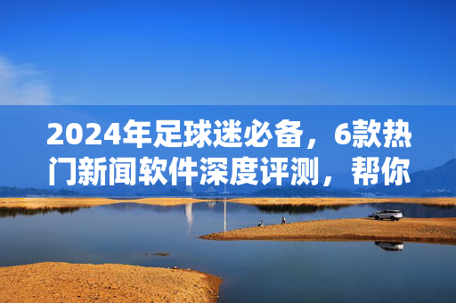 2024年足球迷必备，6款热门新闻软件深度评测，帮你找到最适合的那一款，2024年足球迷必备，6款热门新闻软件深度评测