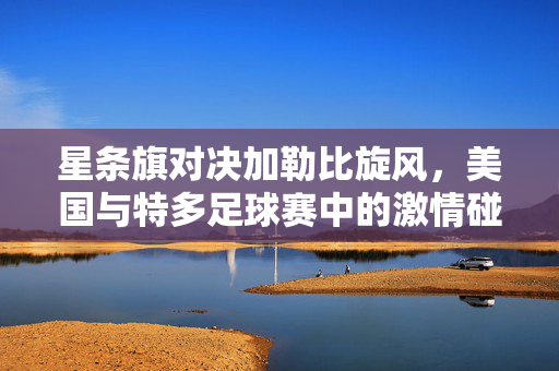 星条旗对决加勒比旋风，美国与特多足球赛中的激情碰撞与文化回响，星条旗对决加勒比旋风，足球场上的激情碰撞与文化回响