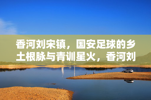 香河刘宋镇，国安足球的乡土根脉与青训星火，香河刘宋镇，国安足球的乡土根脉与青训星火