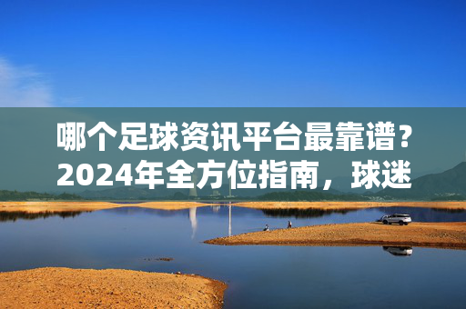 哪个足球资讯平台最靠谱？2024年全方位指南，球迷必备！