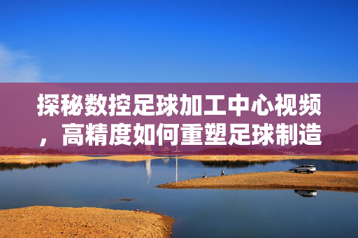 探秘数控足球加工中心视频,高精度如何重塑足球制造,探秘数控足球加工中心,高精度如何重塑足球制造