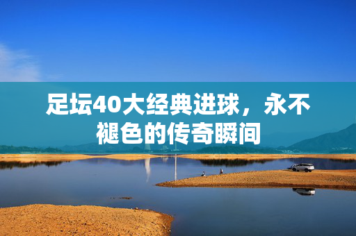 足坛40大经典进球，永不褪色的传奇瞬间