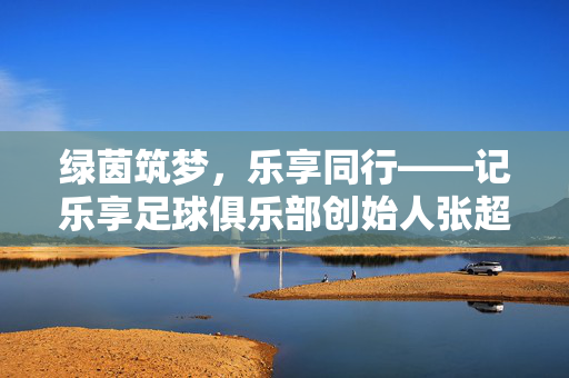 绿茵筑梦,乐享同行——记乐享足球俱乐部创始人张超,绿茵筑梦,乐享同行——乐享足球俱乐部创始人张超