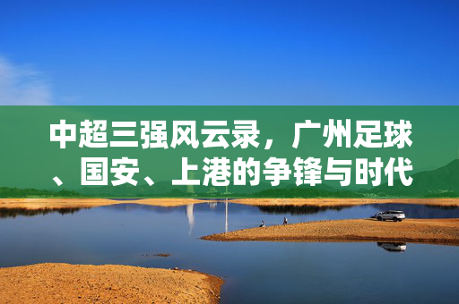 中超三强风云录,广州足球、国安、上港的争锋与时代印记,中超三强争锋,广州、国安、上港的时代印记