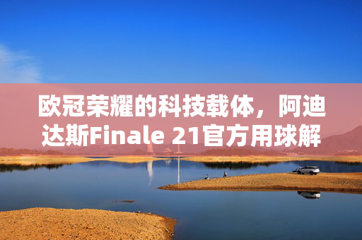 欧冠荣耀的科技载体,阿迪达斯Finale 21官方用球解析