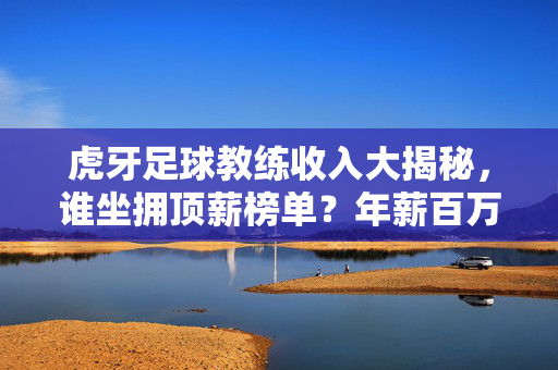 虎牙足球教练收入大揭秘,谁坐拥顶薪榜单?年薪百万是起点还是天花板?虎牙足球教练收入大揭秘,年薪百万是起点还是天花板?