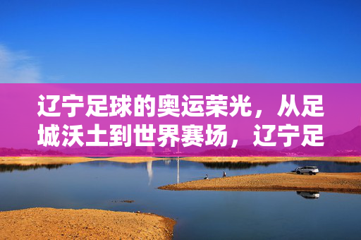 辽宁足球的奥运荣光，从足城沃土到世界赛场，辽宁足球，足城沃土铸就奥运荣光
