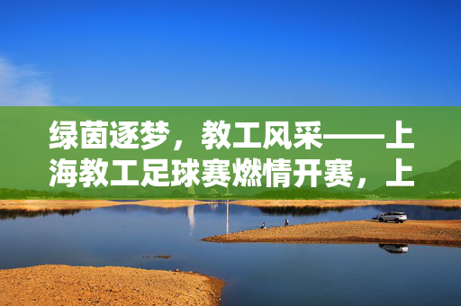 绿茵逐梦，教工风采——上海教工足球赛燃情开赛，上海教工足球赛燃情开赛 教工风采绿茵逐梦
