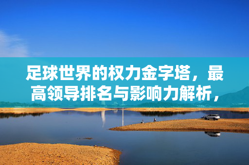 足球世界的权力金字塔,最高领导排名与影响力解析,足球权力金字塔,最高领导排名与影响力解析