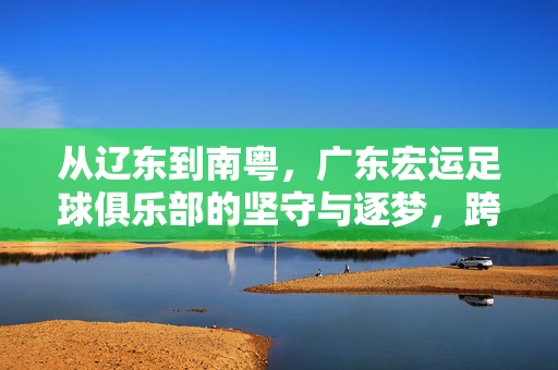 从辽东到南粤,广东宏运足球俱乐部的坚守与逐梦,跨越辽东南粤,广东宏运的坚守与逐梦