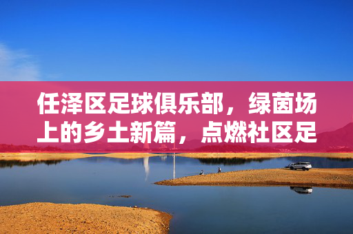 任泽区足球俱乐部，绿茵场上的乡土新篇，点燃社区足球梦，乡土绿茵燃梦，社区足球新篇
