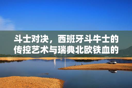 斗士对决,西班牙斗牛士的传控艺术与瑞典北欧铁血的碰撞,斗士对决,西班牙传控与北欧铁血的碰撞