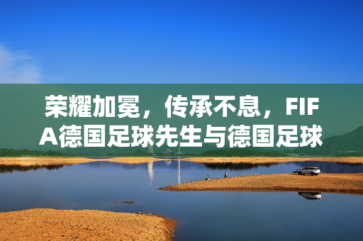 荣耀加冕,传承不息,FIFA德国足球先生与德国足球的黄金密码,荣耀加冕,传承不息,FIFA德国足球先生与德国足球的黄金密码