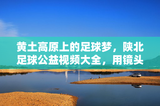 黄土高原上的足球梦,陕北足球公益视频大全,用镜头传递热爱与希望,黄土高原上的足球梦,陕北公益视频传递热爱与希望