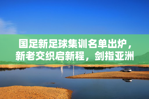 国足新足球集训名单出炉,新老交织启新程,剑指亚洲新征程,国足新名单出炉,新老交织剑指亚洲新征程