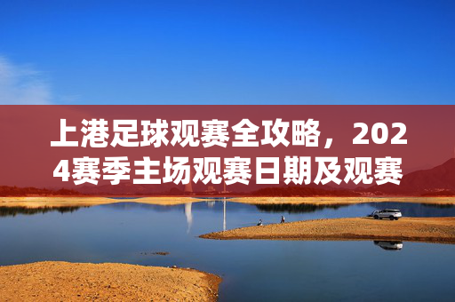 上港足球观赛全攻略，2024赛季主场观赛日期及观赛指南，上港2024赛季主场观赛全攻略