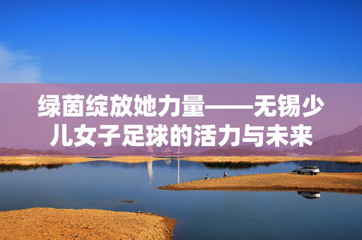 绿茵绽放她力量——无锡少儿女子足球的活力与未来