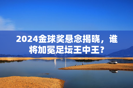 2024金球奖悬念揭晓,谁将加冕足坛王中王?