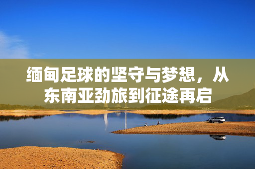 缅甸足球的坚守与梦想，从东南亚劲旅到征途再启