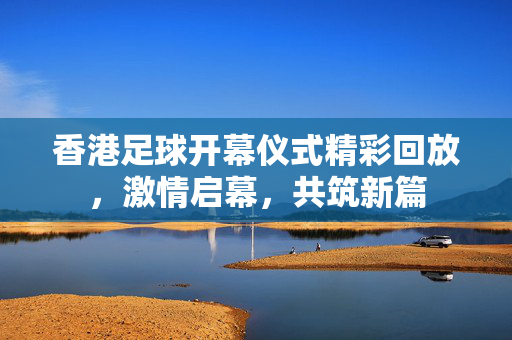 香港足球开幕仪式精彩回放,激情启幕,共筑新篇