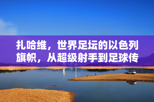 扎哈维,世界足坛的以色列旗帜,从超级射手到足球传奇,扎哈维,以色列旗帜,从超级射手到足球传奇