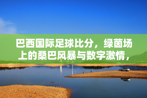 巴西国际足球比分,绿茵场上的桑巴风暴与数字激情,绿茵风暴,巴西足球比分的桑巴与数字激情